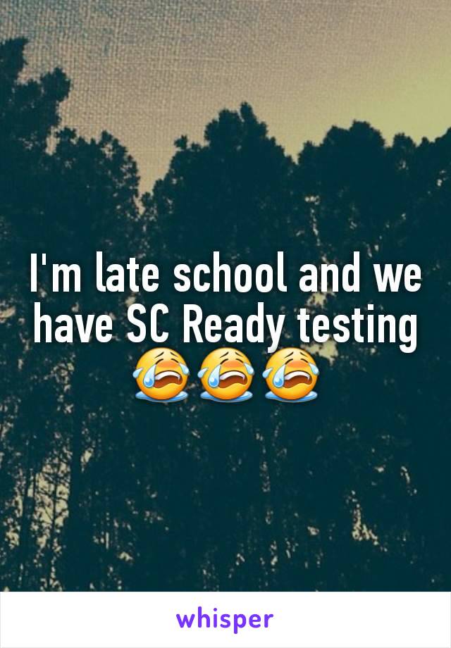 I'm late school and we have SC Ready testing 😭😭😭