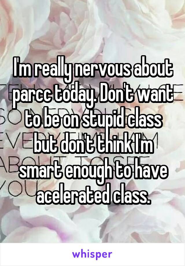 I'm really nervous about parcc today. Don't want to be on stupid class but don't think I'm smart enough to have acelerated class.