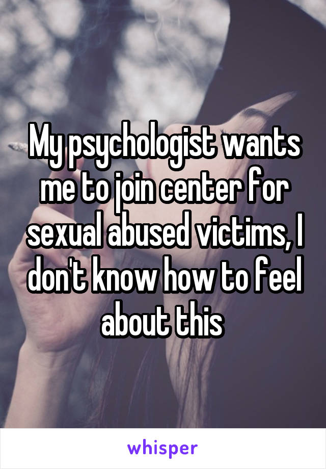 My psychologist wants me to join center for sexual abused victims, I don't know how to feel about this 