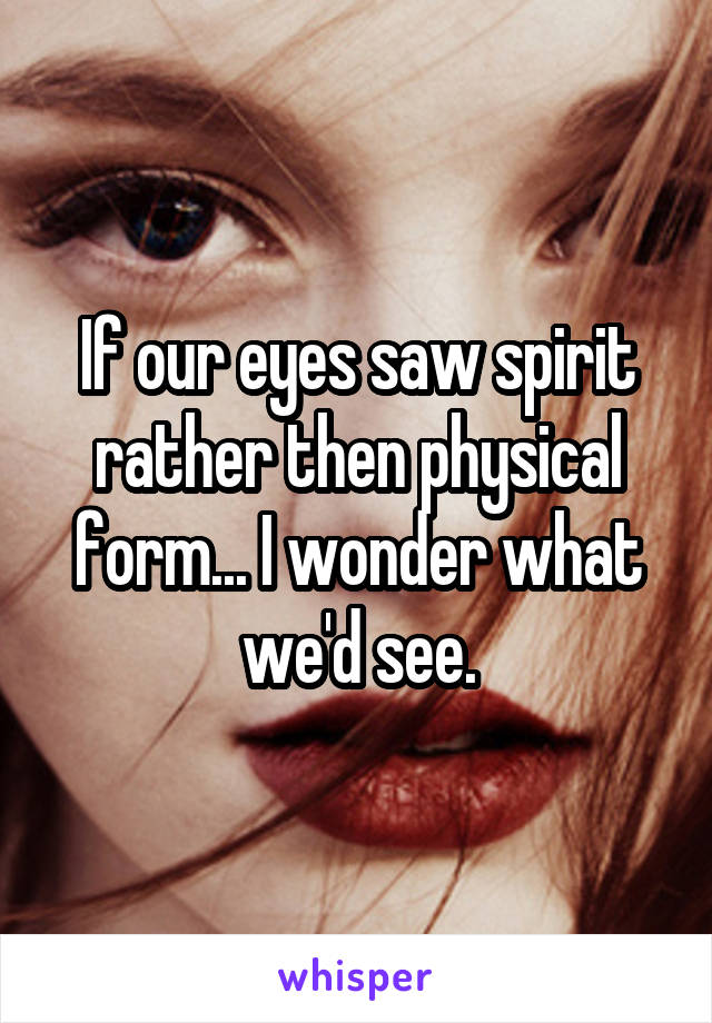 If our eyes saw spirit rather then physical form... I wonder what we'd see.