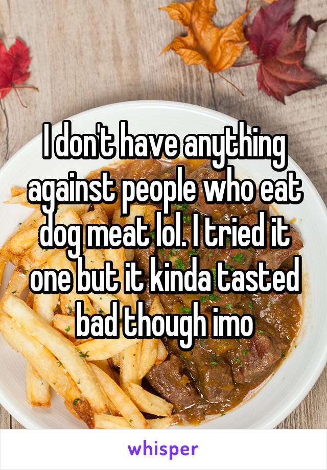 I don't have anything against people who eat dog meat lol. I tried it one but it kinda tasted bad though imo