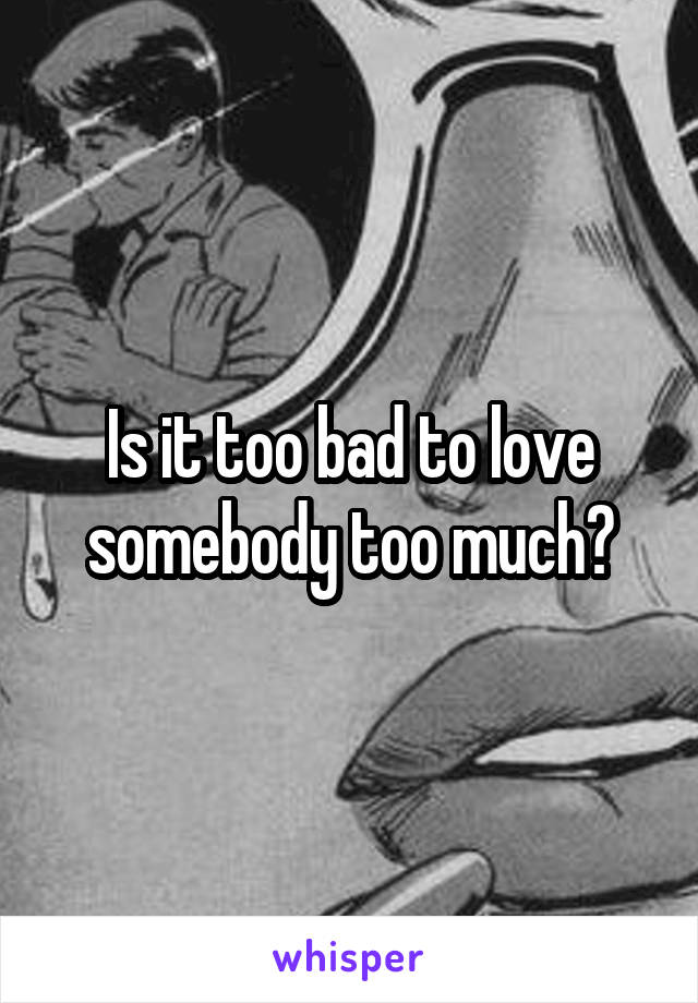 Is it too bad to love somebody too much?