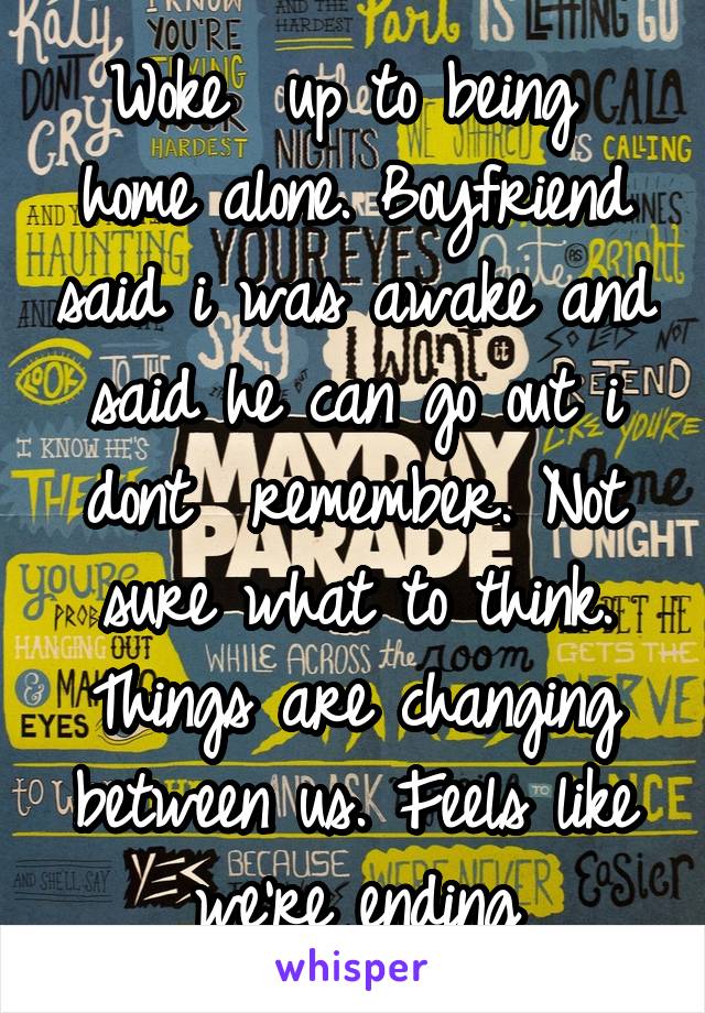 Woke  up to being  home alone. Boyfriend said i was awake and said he can go out i dont  remember. Not sure what to think. Things are changing between us. Feels like we're ending