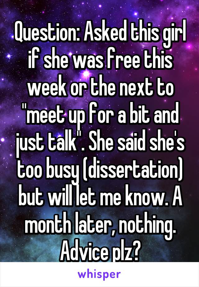 Question: Asked this girl if she was free this week or the next to "meet up for a bit and just talk". She said she's too busy (dissertation) but will let me know. A month later, nothing. Advice plz?