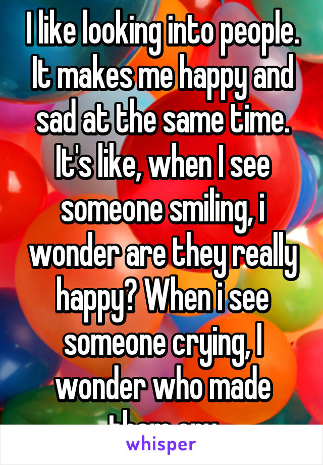 I like looking into people. It makes me happy and sad at the same time.
It's like, when I see someone smiling, i wonder are they really happy? When i see someone crying, I wonder who made them cry