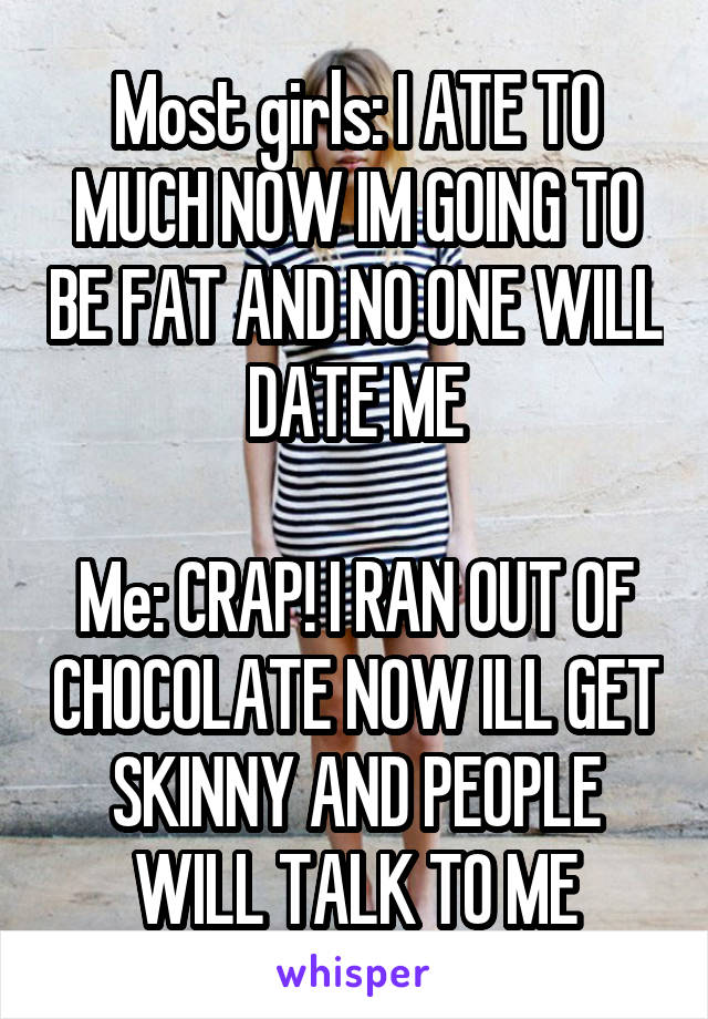 Most girls: I ATE TO MUCH NOW IM GOING TO BE FAT AND NO ONE WILL DATE ME

Me: CRAP! I RAN OUT OF CHOCOLATE NOW ILL GET SKINNY AND PEOPLE WILL TALK TO ME