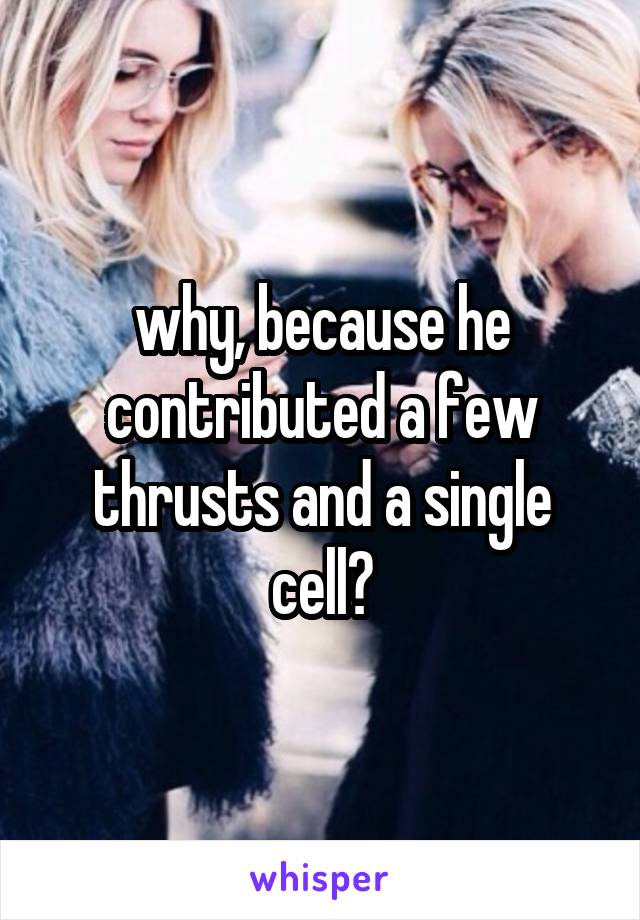 why, because he contributed a few thrusts and a single cell?