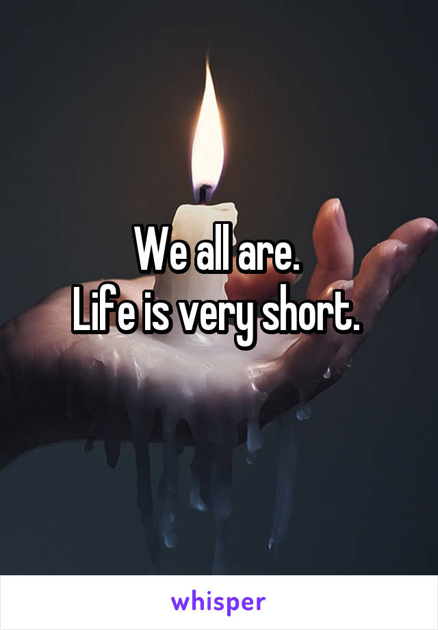 We all are. 
Life is very short. 

