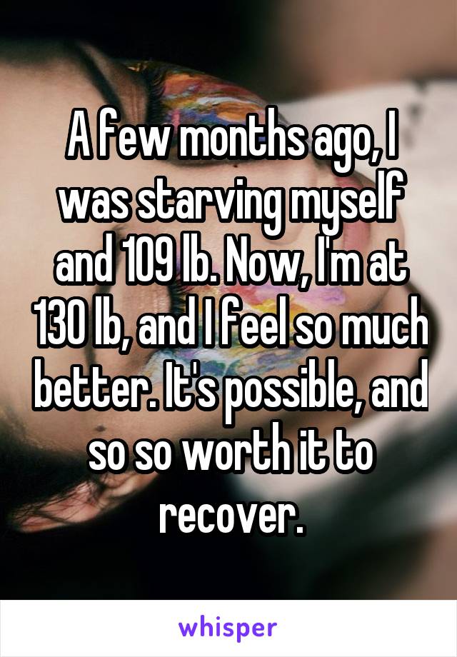 A few months ago, I was starving myself and 109 lb. Now, I'm at 130 lb, and I feel so much better. It's possible, and so so worth it to recover.