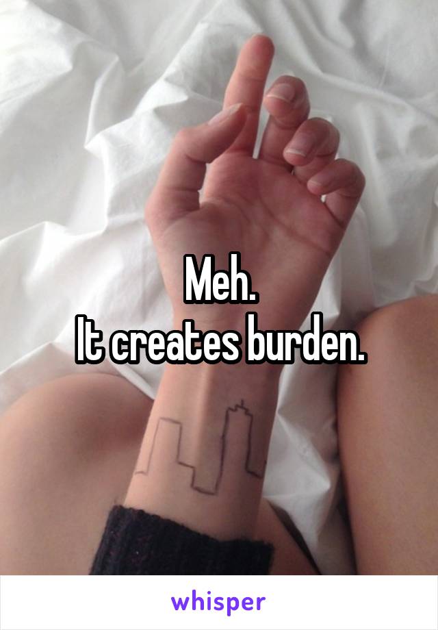 Meh.
It creates burden.