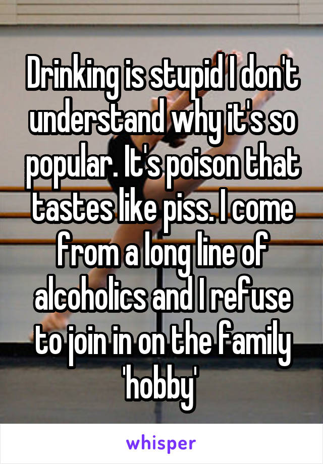 Drinking is stupid I don't understand why it's so popular. It's poison that tastes like piss. I come from a long line of alcoholics and I refuse to join in on the family 'hobby' 