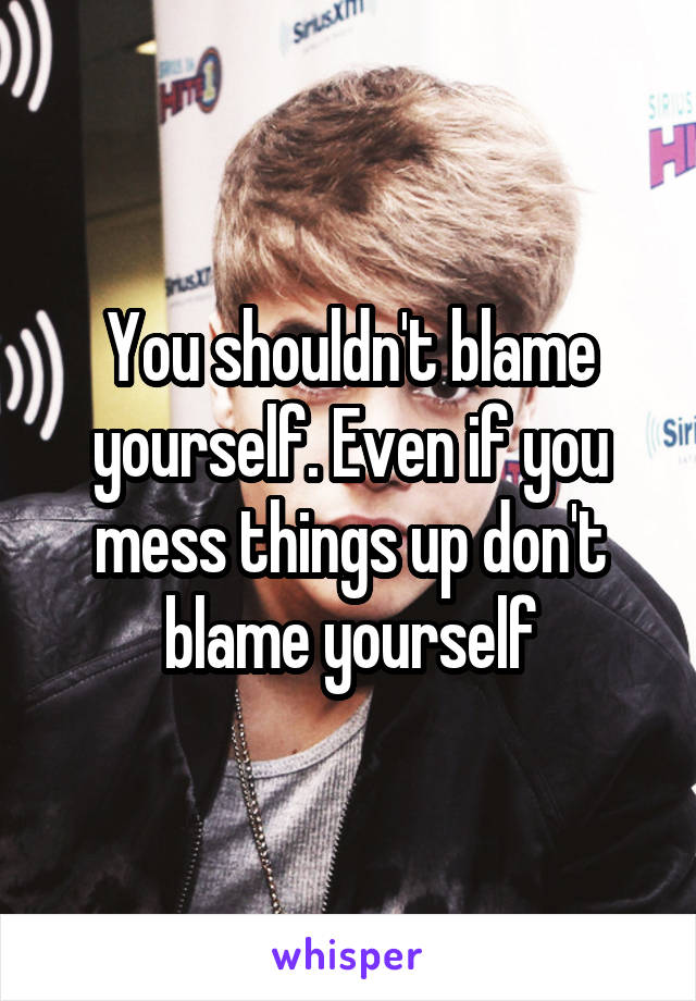 You shouldn't blame yourself. Even if you mess things up don't blame yourself