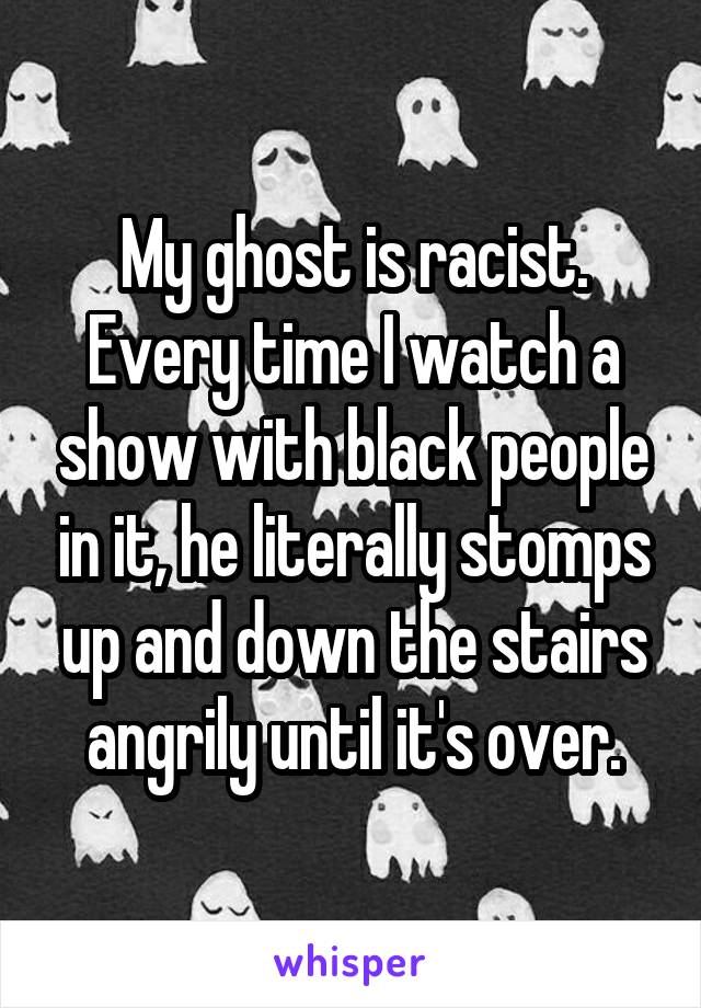 My ghost is racist. Every time I watch a show with black people in it, he literally stomps up and down the stairs angrily until it's over.