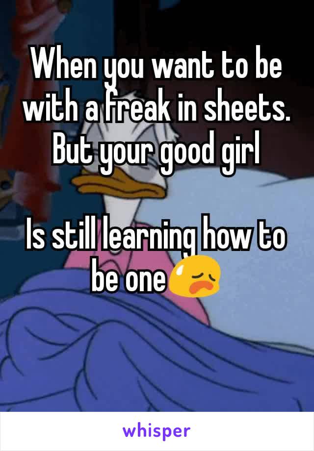 When you want to be with a freak in sheets.
But your good girl

Is still learning how to be one😥