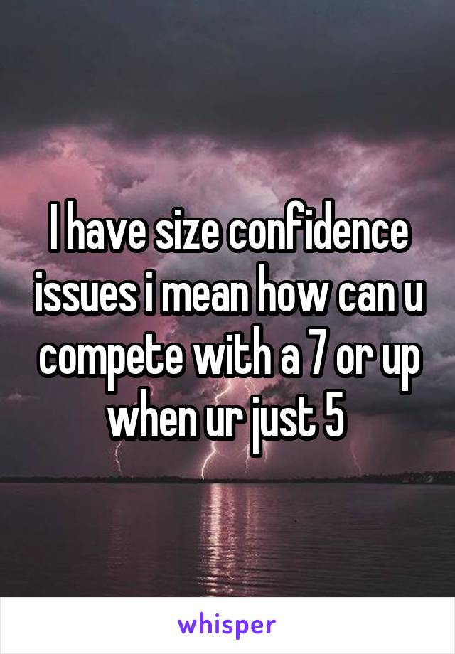 I have size confidence issues i mean how can u compete with a 7 or up when ur just 5 