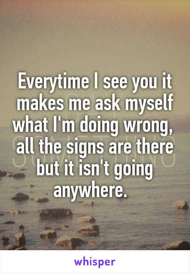 Everytime I see you it makes me ask myself what I'm doing wrong,  all the signs are there but it isn't going anywhere.  