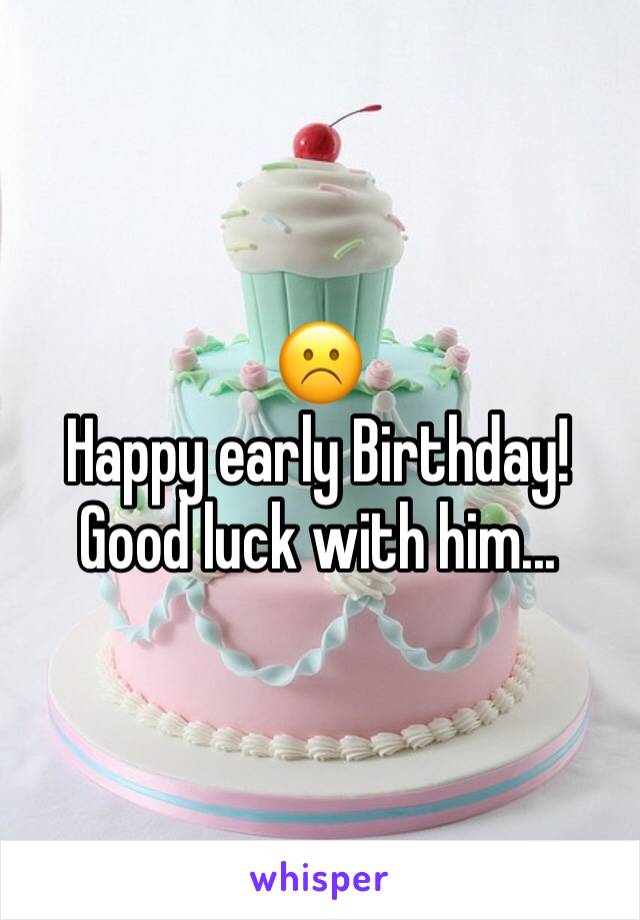 ☹️
Happy early Birthday! 
Good luck with him...