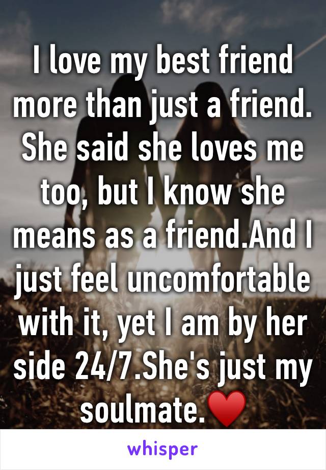 I love my best friend more than just a friend. She said she loves me too, but I know she means as a friend.And I just feel uncomfortable with it, yet I am by her side 24/7.She's just my soulmate.♥️