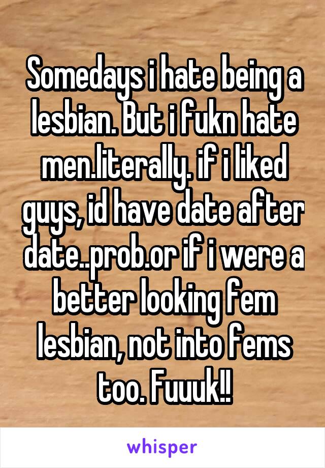 Somedays i hate being a lesbian. But i fukn hate men.literally. if i liked guys, id have date after date..prob.or if i were a better looking fem lesbian, not into fems too. Fuuuk!!