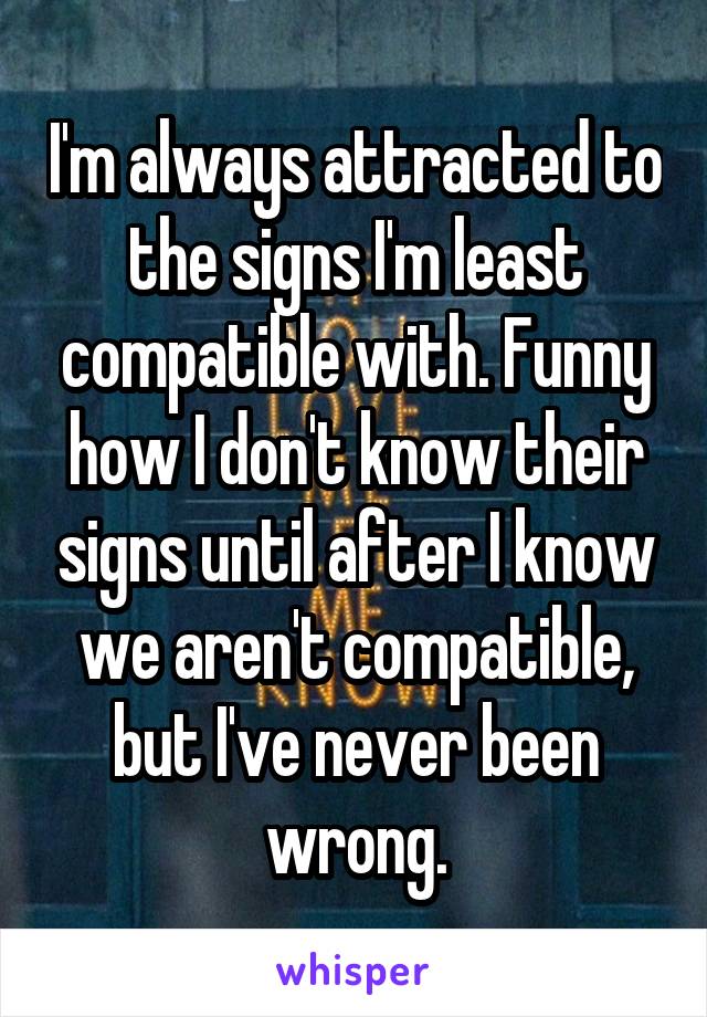 I'm always attracted to the signs I'm least compatible with. Funny how I don't know their signs until after I know we aren't compatible, but I've never been wrong.