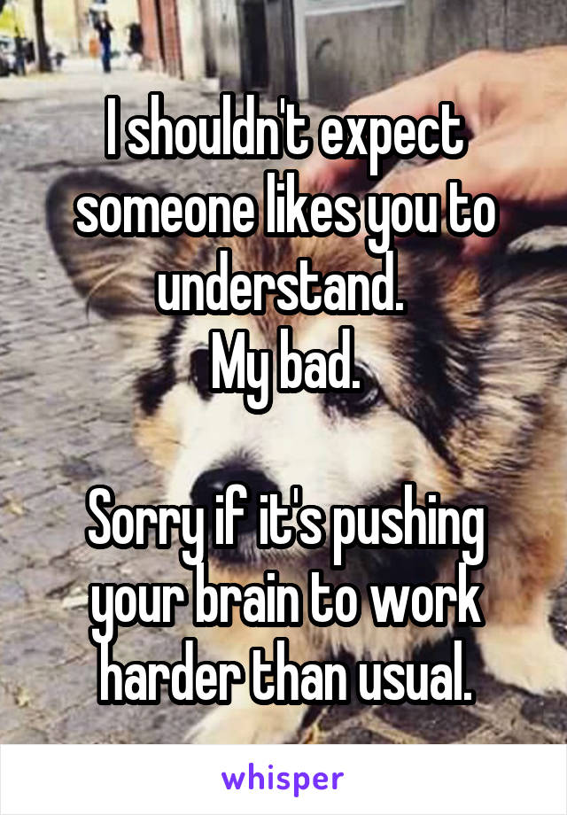 I shouldn't expect someone likes you to understand. 
My bad.

Sorry if it's pushing your brain to work harder than usual.