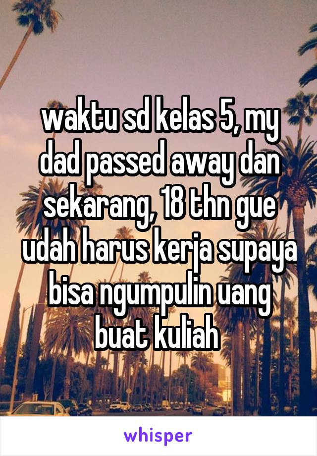 waktu sd kelas 5, my dad passed away dan sekarang, 18 thn gue udah harus kerja supaya bisa ngumpulin uang buat kuliah 