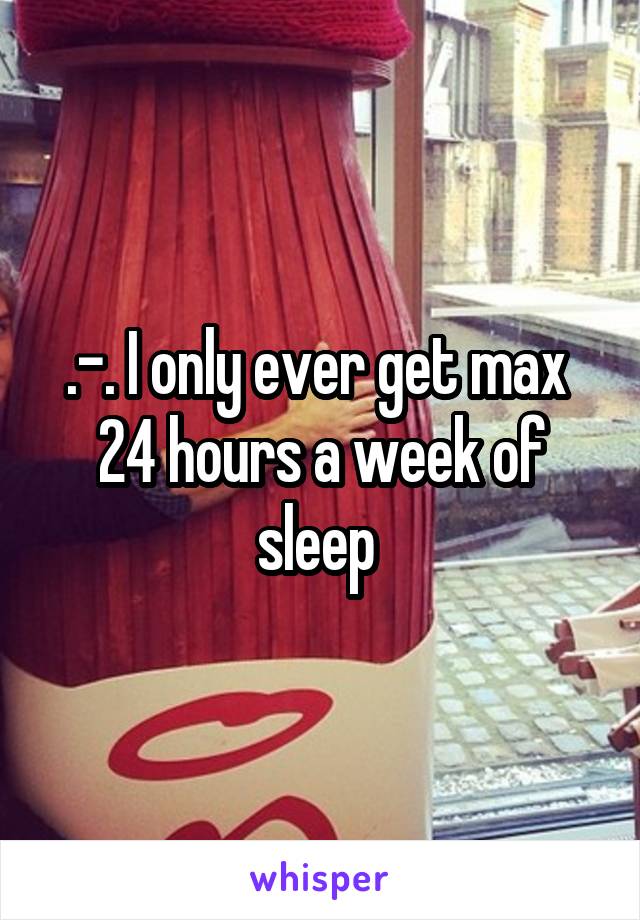 .-. I only ever get max  24 hours a week of sleep 