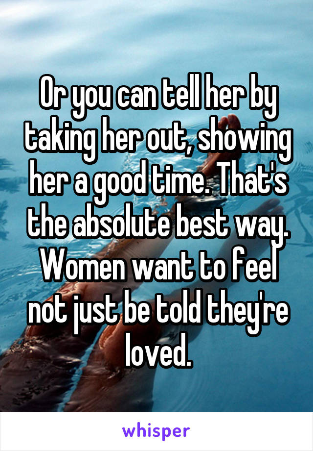 Or you can tell her by taking her out, showing her a good time. That's the absolute best way. Women want to feel not just be told they're loved.