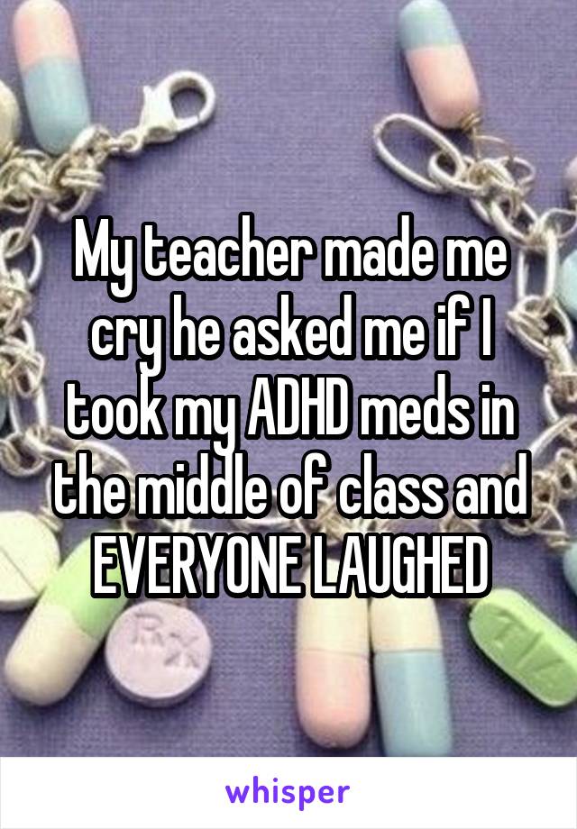 My teacher made me cry he asked me if I took my ADHD meds in the middle of class and EVERYONE LAUGHED