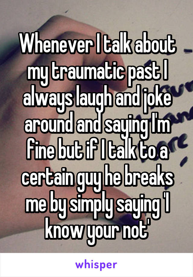 Whenever I talk about my traumatic past I always laugh and joke around and saying I'm fine but if I talk to a certain guy he breaks me by simply saying 'I know your not'