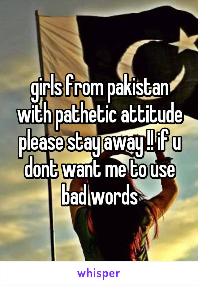 girls from pakistan with pathetic attitude please stay away !! if u dont want me to use bad words