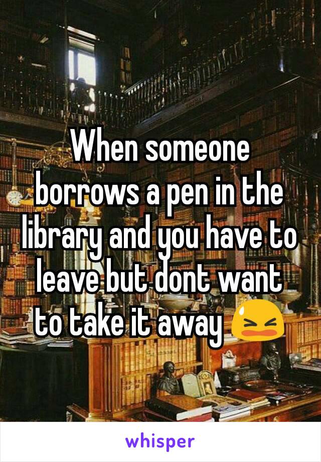 When someone borrows a pen in the library and you have to leave but dont want to take it away 😫