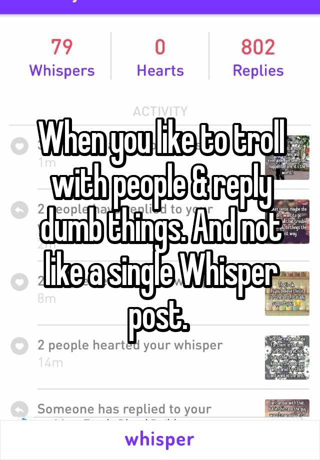 When you like to troll with people & reply dumb things. And not like a single Whisper post. 