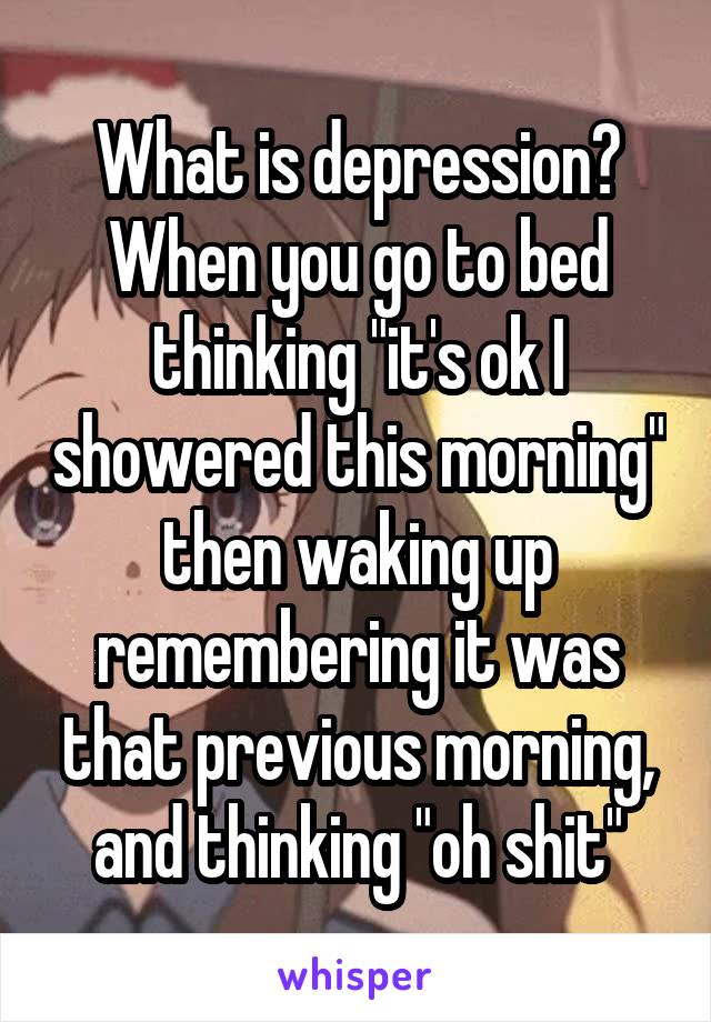 What is depression? When you go to bed thinking "it's ok I showered this morning" then waking up remembering it was that previous morning, and thinking "oh shit"