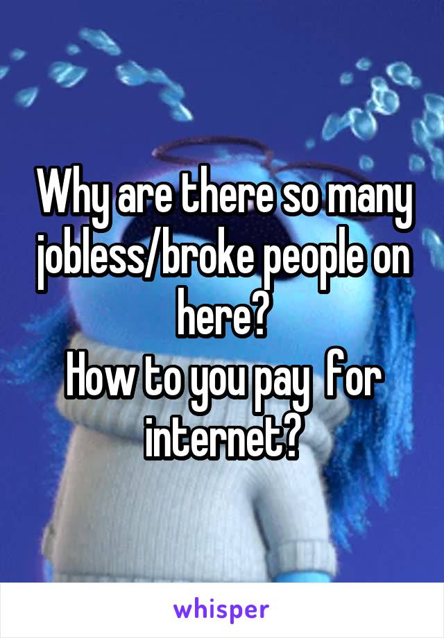 Why are there so many jobless/broke people on here?
How to you pay  for internet?