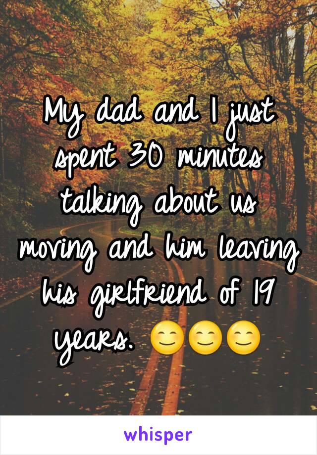 My dad and I just spent 30 minutes talking about us moving and him leaving his girlfriend of 19 years. 😊😊😊