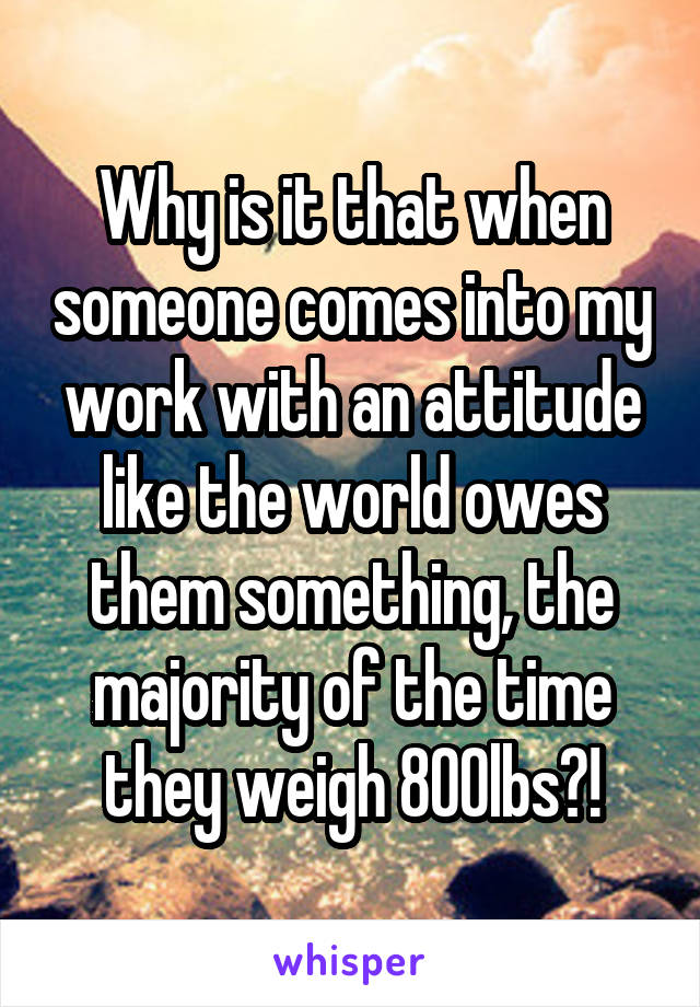 Why is it that when someone comes into my work with an attitude like the world owes them something, the majority of the time they weigh 800lbs?!