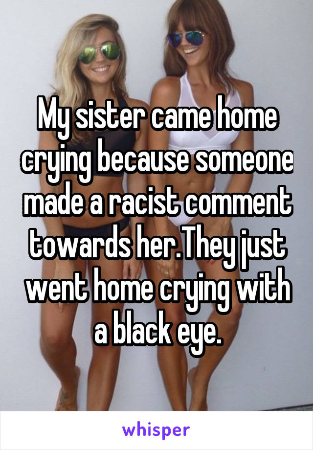 My sister came home crying because someone made a racist comment towards her.They just went home crying with a black eye.