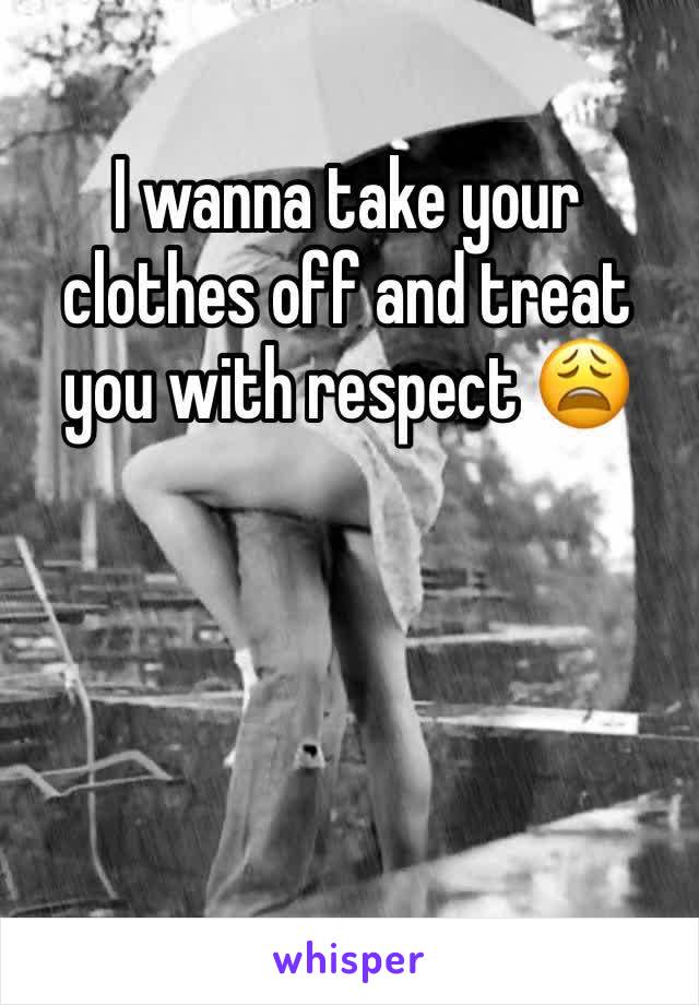 I wanna take your clothes off and treat you with respect 😩