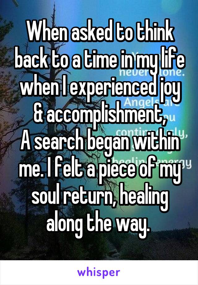 When asked to think back to a time in my life when I experienced joy & accomplishment,
A search began within me. I felt a piece of my soul return, healing along the way. 
