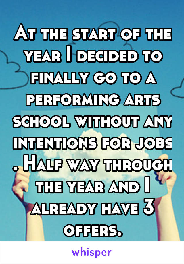 At the start of the year I decided to finally go to a performing arts school without any intentions for jobs . Half way through the year and I already have 3 offers.