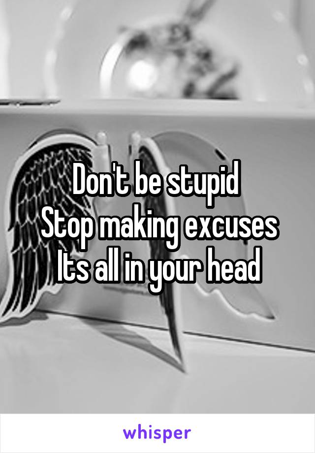 Don't be stupid 
Stop making excuses
Its all in your head