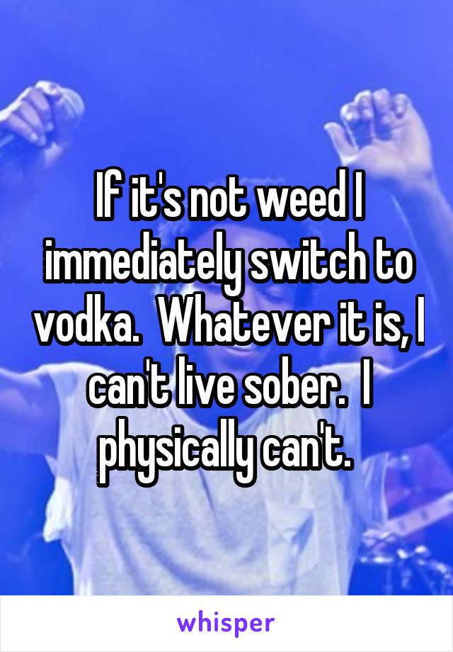 If it's not weed I immediately switch to vodka.  Whatever it is, I can't live sober.  I physically can't. 