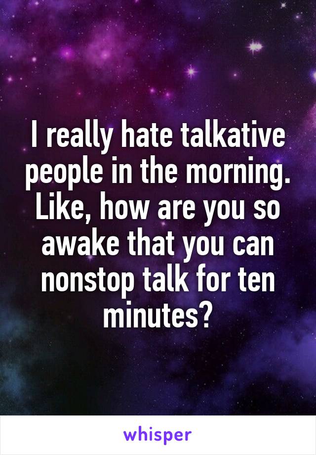 I really hate talkative people in the morning. Like, how are you so awake that you can nonstop talk for ten minutes?