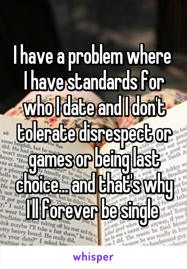 I have a problem where 
I have standards for who I date and I don't tolerate disrespect or games or being last choice... and that's why I'll forever be single 