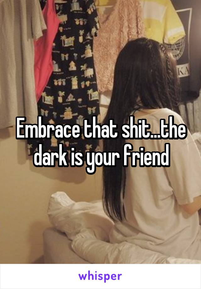 Embrace that shit...the dark is your friend