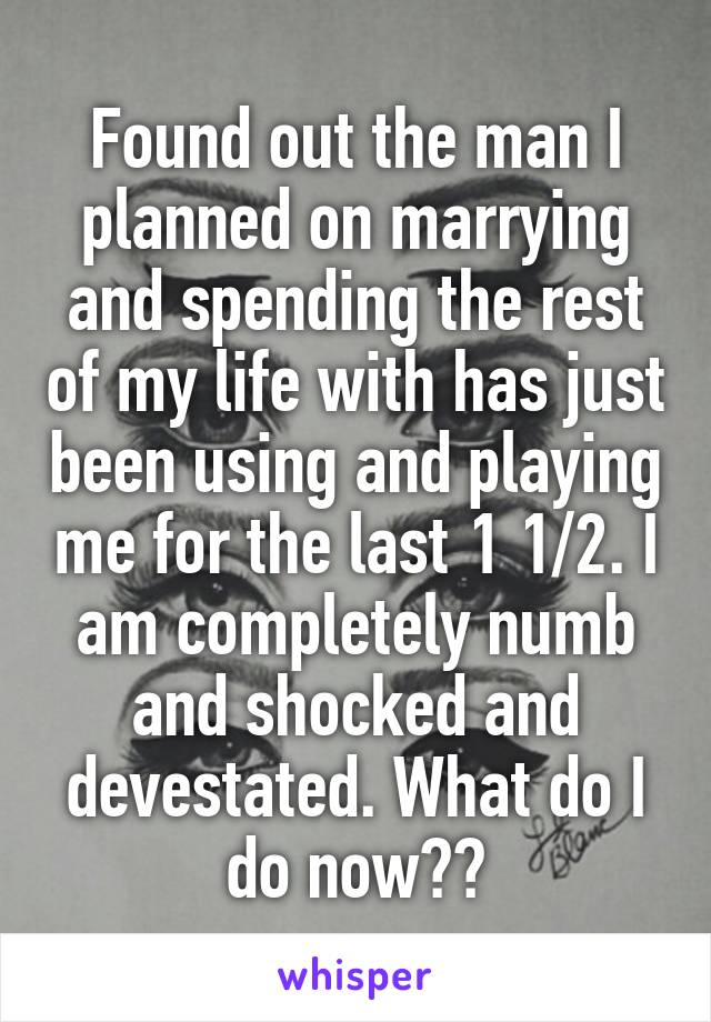 Found out the man I planned on marrying and spending the rest of my life with has just been using and playing me for the last 1 1/2. I am completely numb and shocked and devestated. What do I do now??