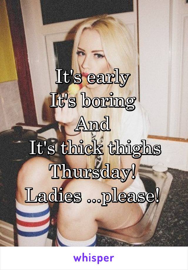 It's early 
It's boring 
And 
It's thick thighs Thursday! 
Ladies ...please! 