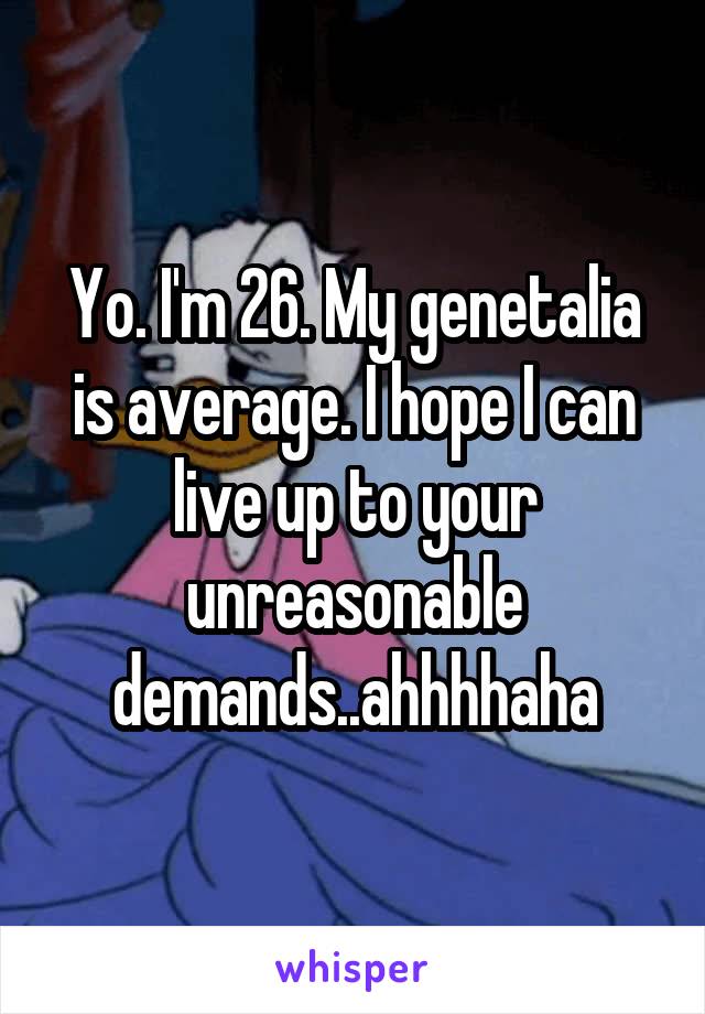 Yo. I'm 26. My genetalia is average. I hope I can live up to your unreasonable demands..ahhhhaha