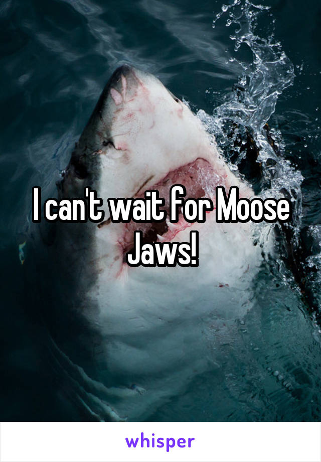 I can't wait for Moose Jaws!